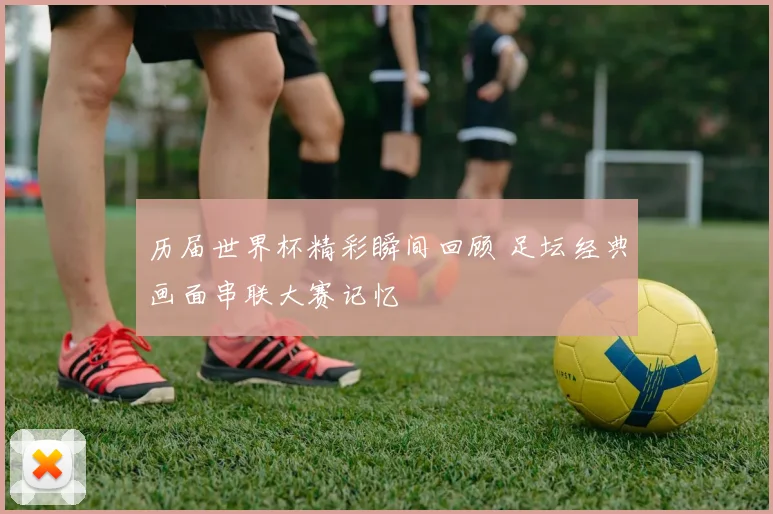 历届世界杯精彩瞬间回顾 足坛经典画面串联大赛记忆