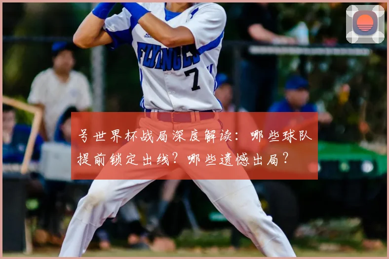 号世界杯战局深度解读:哪些球队提前锁定出线?哪些遗憾出局?