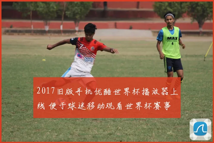 2017旧版手机优酷世界杯播放器上线 便于球迷移动观看世界杯赛事