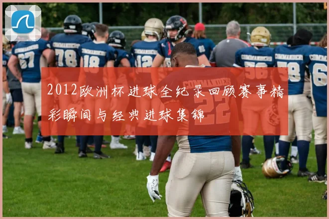 2012欧洲杯进球全纪录回顾赛事精彩瞬间与经典进球集锦