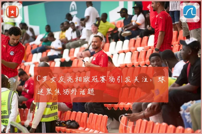 C罗女友亮相欧冠赛场引发关注,球迷聚焦场外话题