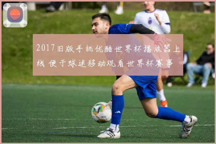 2017旧版手机优酷世界杯播放器上线 便于球迷移动观看世界杯赛事