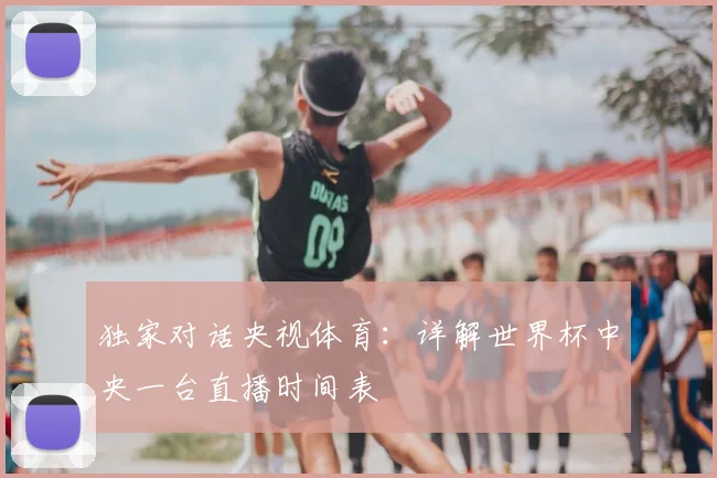 独家对话央视体育:详解世界杯中央一台直播时间表