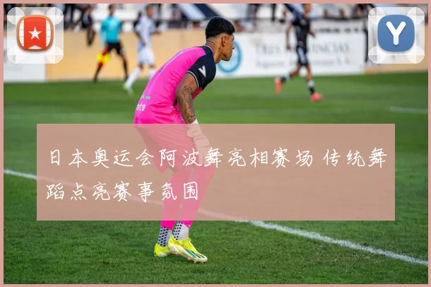 日本奥运会阿波舞亮相赛场 传统舞蹈点亮赛事氛围
