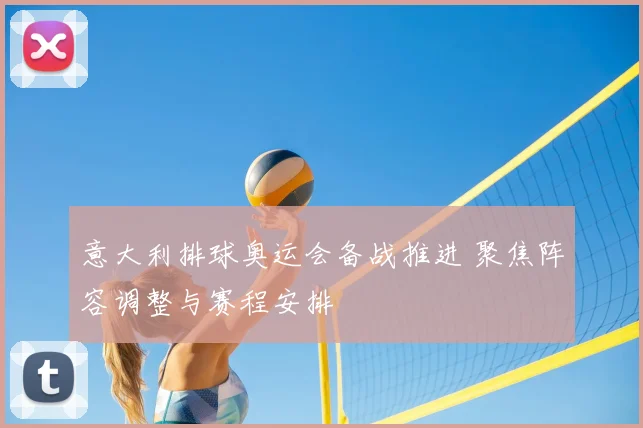 意大利排球奥运会备战推进 聚焦阵容调整与赛程安排