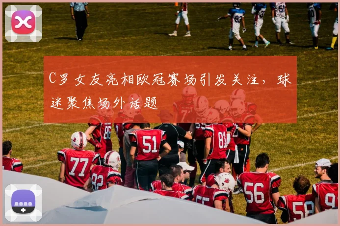 C罗女友亮相欧冠赛场引发关注，球迷聚焦场外话题