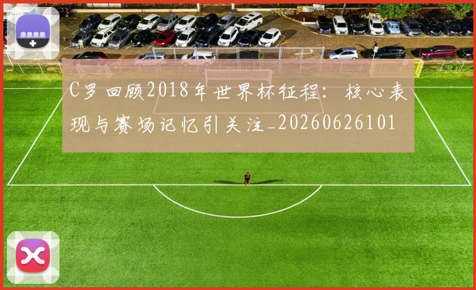 C罗回顾2018年世界杯征程：核心表现与赛场记忆引关注_20260626101453
