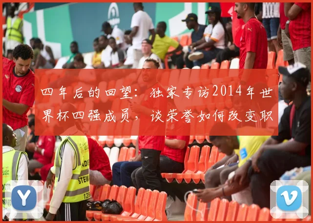 四年后的回望：独家专访2014年世界杯四强成员，谈荣誉如何改变职业生涯