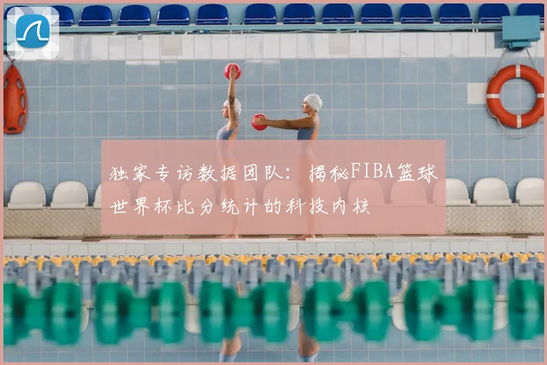 独家专访数据团队:揭秘FIBA篮球世界杯比分统计的科技内核