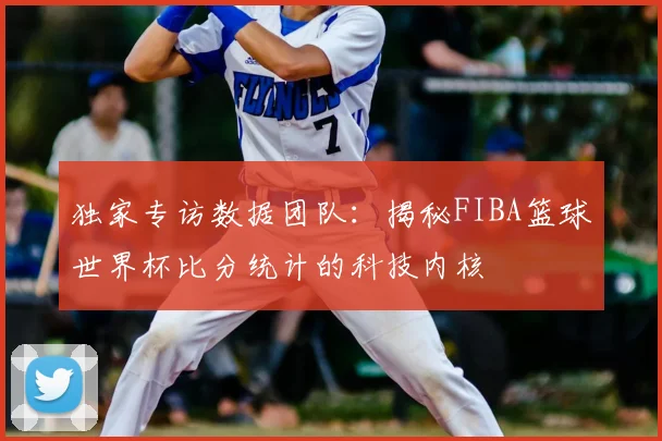 独家专访数据团队:揭秘FIBA篮球世界杯比分统计的科技内核