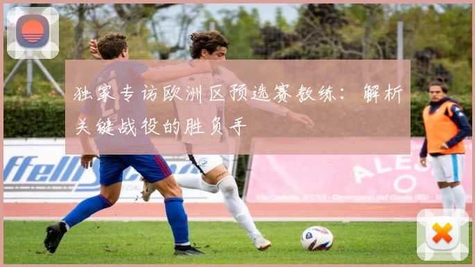 独家专访欧洲区预选赛教练：解析关键战役的胜负手