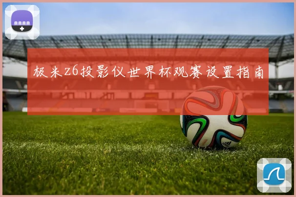 极米z6投影仪世界杯观赛设置指南