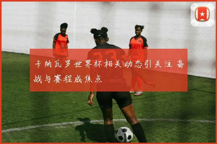 卡纳瓦罗世界杯相关动态引关注 备战与赛程成焦点
