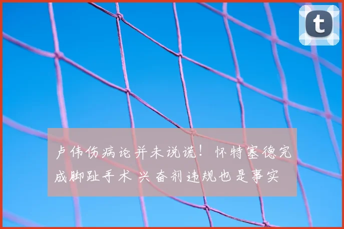 卢伟伤病论并未说谎!怀特塞德完成脚趾手术 兴奋剂违规也是事实