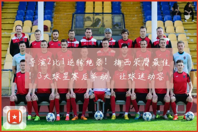 导演2比1逆转绝杀!梅西荣膺最佳!3大球星赛后举动,让球迷动容