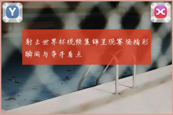 射击世界杯视频集锦呈现赛场精彩瞬间与争夺看点