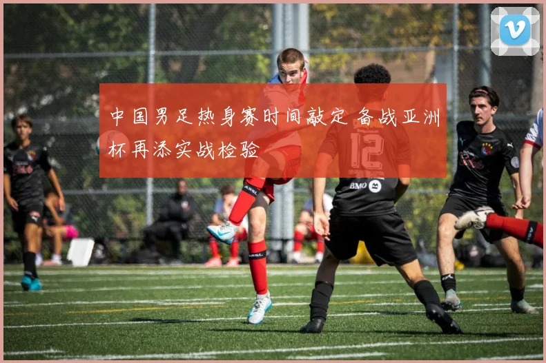 中国男足热身赛时间敲定 备战亚洲杯再添实战检验