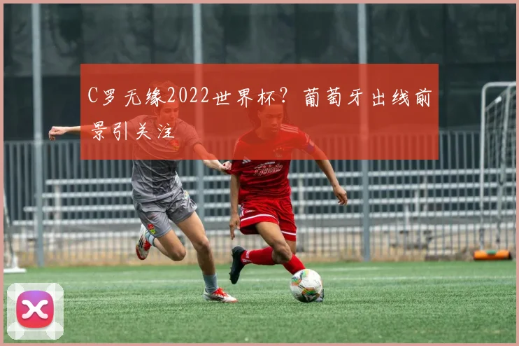 C罗无缘2022世界杯？葡萄牙出线前景引关注