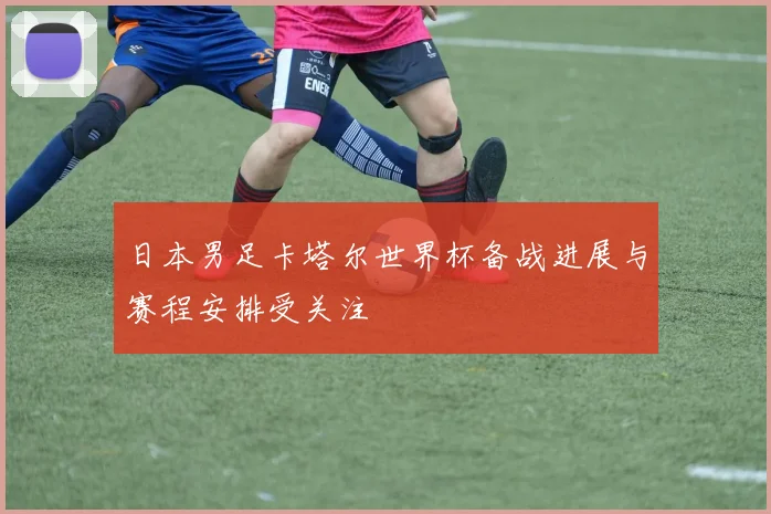 日本男足卡塔尔世界杯备战进展与赛程安排受关注