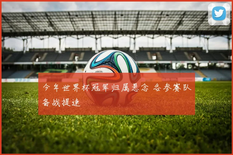 今年世界杯冠军归属悬念 各参赛队备战提速