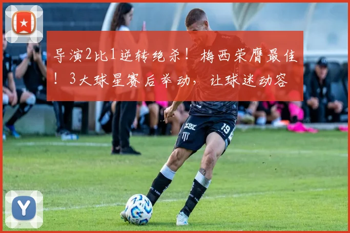导演2比1逆转绝杀！梅西荣膺最佳！3大球星赛后举动，让球迷动容
