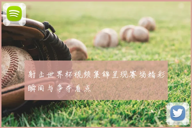射击世界杯视频集锦呈现赛场精彩瞬间与争夺看点