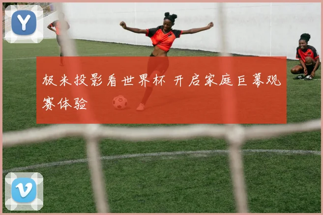 极米投影看世界杯 开启家庭巨幕观赛体验