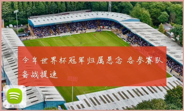 今年世界杯冠军归属悬念 各参赛队备战提速