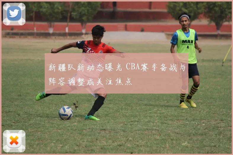 新疆队新动态曝光 CBA赛季备战与阵容调整成关注焦点