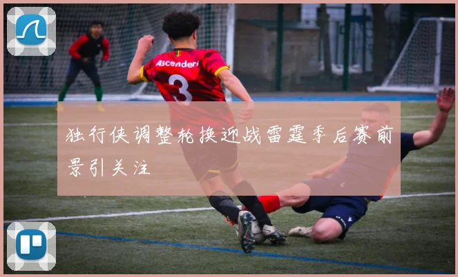 独行侠调整轮换迎战雷霆季后赛前景引关注