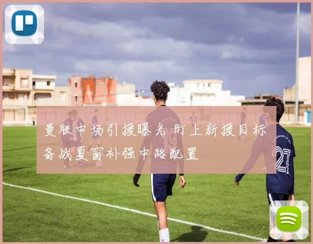 曼联中场引援曝光 盯上新援目标 备战夏窗补强中路配置
