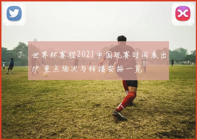 世界杯赛程2021中国观赛时间表出炉 重点场次与转播安排一览