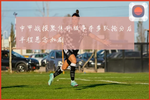 中甲战报聚焦升级争夺多队抢分后半程悬念加剧