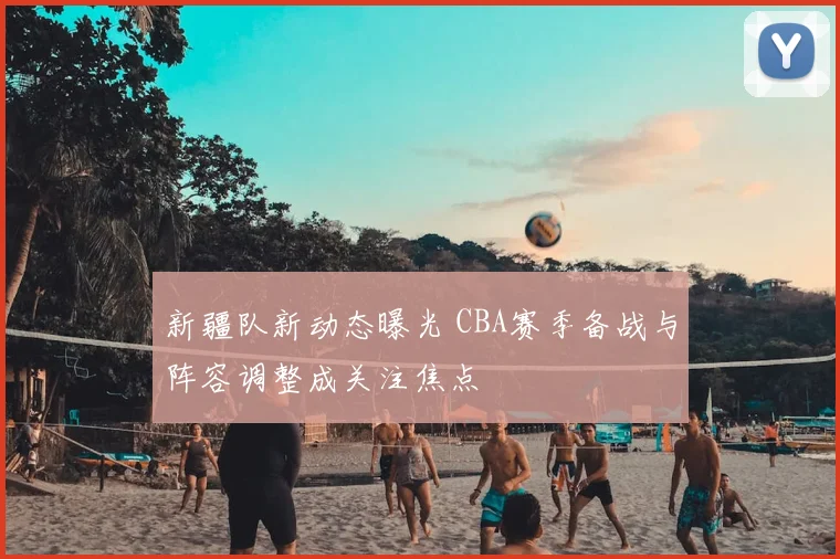 新疆队新动态曝光 CBA赛季备战与阵容调整成关注焦点