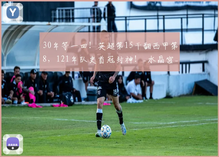30年等一回！英超第15干翻西甲第8，121年队史首冠封神！_水晶宫_决赛_阿森纳