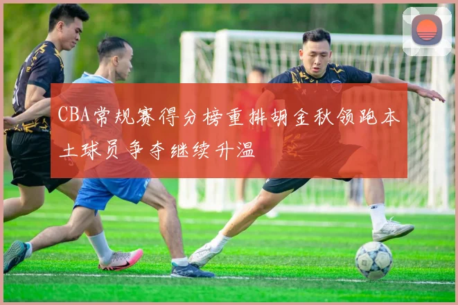 CBA常规赛得分榜重排胡金秋领跑本土球员争夺继续升温