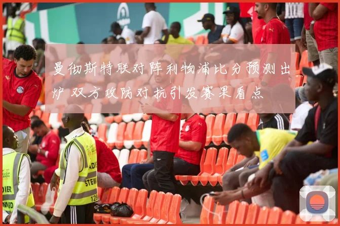 曼彻斯特联对阵利物浦比分预测出炉 双方攻防对抗引发赛果看点