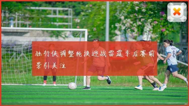 独行侠调整轮换迎战雷霆季后赛前景引关注