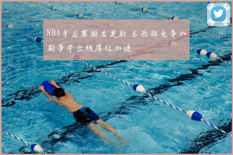 NBA季后赛排名更新 东西部竞争加剧争夺出线席位加速